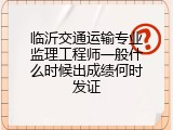 临沂交通运输专业监理工程师一般什么时候出成绩何时发证