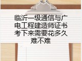 临沂一级通信与广电工程建造师证书考下来需要花多久难不难