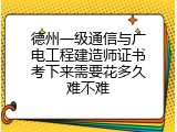 德州一级通信与广电工程建造师证书考下来需要花多久难不难