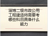 淄博二级市政公用工程建造师需要考哪些科目具备什么能力
