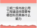 三明二级市政公用工程建造师需要考哪些科目具备什么能力