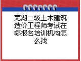 芜湖二级土木建筑造价工程师考试在哪报名培训机构怎么找