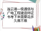 连云港一级通信与广电工程建造师证书考下来需要花多久难不难