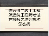 连云港二级土木建筑造价工程师考试在哪报名培训机构怎么找