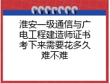 淮安一级通信与广电工程建造师证书考下来需要花多久难不难