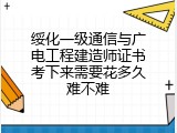 绥化一级通信与广电工程建造师证书考下来需要花多久难不难