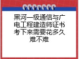 黑河一级通信与广电工程建造师证书考下来需要花多久难不难