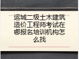 运城二级土木建筑造价工程师考试在哪报名培训机构怎么找