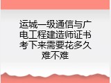 运城一级通信与广电工程建造师证书考下来需要花多久难不难