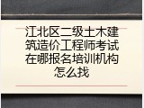 江北区二级土木建筑造价工程师考试在哪报名培训机构怎么找