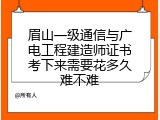 眉山一级通信与广电工程建造师证书考下来需要花多久难不难