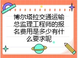 博尔塔拉交通运输总监理工程师的报名费用是多少有什么要求呢