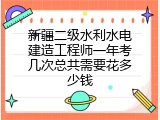 新疆二级水利水电建造工程师一年考几次总共需要花多少钱