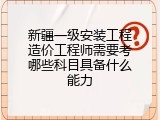 新疆一级安装工程造价工程师需要考哪些科目具备什么能力