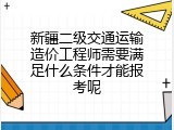 新疆二级交通运输造价工程师需要满足什么条件才能报考呢