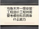 乌鲁木齐一级安装工程造价工程师需要考哪些科目具备什么能力