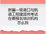新疆一级港口与航道工程建造师考试在哪报名培训机构怎么找