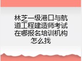 林芝一级港口与航道工程建造师考试在哪报名培训机构怎么找