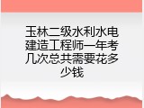 玉林二级水利水电建造工程师一年考几次总共需要花多少钱