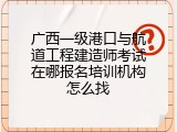 广西一级港口与航道工程建造师考试在哪报名培训机构怎么找