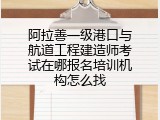 阿拉善一级港口与航道工程建造师考试在哪报名培训机构怎么找