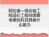 阿拉善一级安装工程造价工程师需要考哪些科目具备什么能力