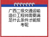 广西二级交通运输造价工程师需要满足什么条件才能报考呢