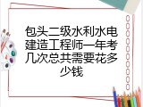 包头二级水利水电建造工程师一年考几次总共需要花多少钱
