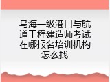 乌海一级港口与航道工程建造师考试在哪报名培训机构怎么找