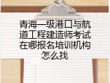青海一级港口与航道工程建造师考试在哪报名培训机构怎么找