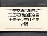 西宁交通运输总监理工程师的报名费用是多少有什么要求呢