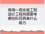 青海一级安装工程造价工程师需要考哪些科目具备什么能力