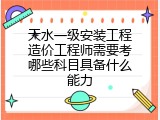 天水一级安装工程造价工程师需要考哪些科目具备什么能力
