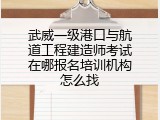 武威一级港口与航道工程建造师考试在哪报名培训机构怎么找