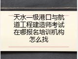 天水一级港口与航道工程建造师考试在哪报名培训机构怎么找