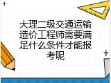 大理二级交通运输造价工程师需要满足什么条件才能报考呢