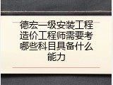 德宏一级安装工程造价工程师需要考哪些科目具备什么能力