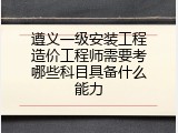 遵义一级安装工程造价工程师需要考哪些科目具备什么能力