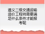遵义二级交通运输造价工程师需要满足什么条件才能报考呢