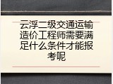 云浮二级交通运输造价工程师需要满足什么条件才能报考呢
