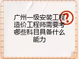广州一级安装工程造价工程师需要考哪些科目具备什么能力