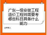 广东一级安装工程造价工程师需要考哪些科目具备什么能力