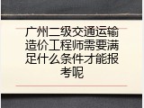 广州二级交通运输造价工程师需要满足什么条件才能报考呢