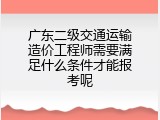 广东二级交通运输造价工程师需要满足什么条件才能报考呢