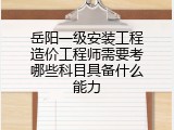 岳阳一级安装工程造价工程师需要考哪些科目具备什么能力