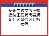 岳阳二级交通运输造价工程师需要满足什么条件才能报考呢