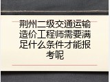 荆州二级交通运输造价工程师需要满足什么条件才能报考呢