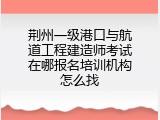 荆州一级港口与航道工程建造师考试在哪报名培训机构怎么找