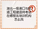 湖北一级港口与航道工程建造师考试在哪报名培训机构怎么找