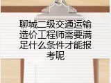 聊城二级交通运输造价工程师需要满足什么条件才能报考呢